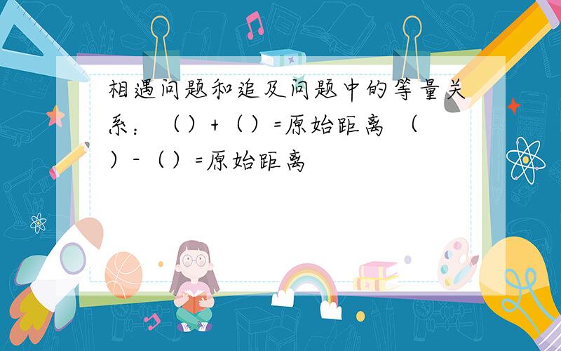 相遇问题和追及问题中的等量关系：（）+（）=原始距离 （）-（）=原始距离