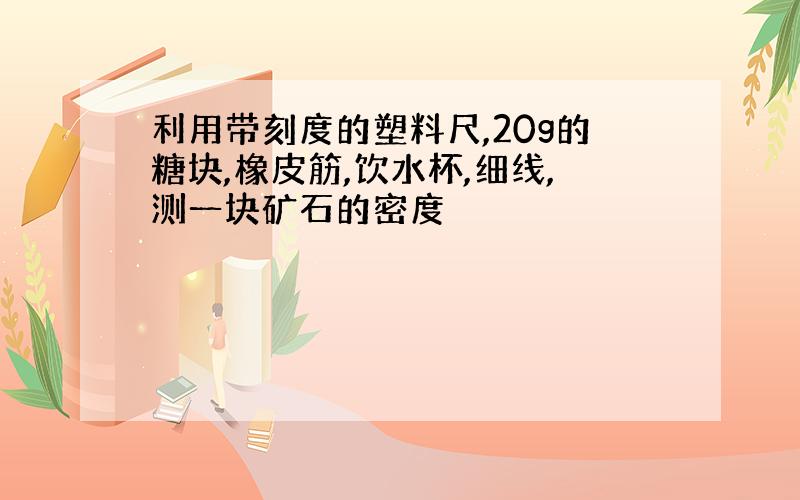 利用带刻度的塑料尺,20g的糖块,橡皮筋,饮水杯,细线,测一块矿石的密度