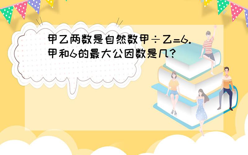 甲乙两数是自然数甲÷乙=6.甲和6的最大公因数是几?