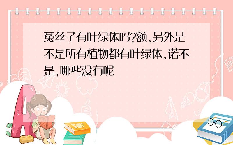 菟丝子有叶绿体吗?额,另外是不是所有植物都有叶绿体,诺不是,哪些没有呢