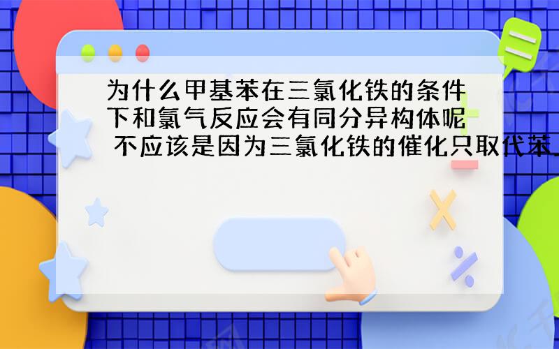 为什么甲基苯在三氯化铁的条件下和氯气反应会有同分异构体呢 不应该是因为三氯化铁的催化只取代苯上的氢吗