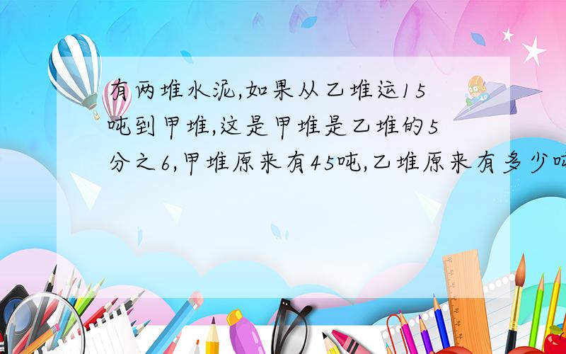 有两堆水泥,如果从乙堆运15吨到甲堆,这是甲堆是乙堆的5分之6,甲堆原来有45吨,乙堆原来有多少吨?