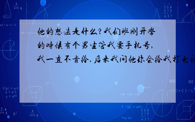 他的想法是什么?我们班刚开学的时候有个男生管我要手机号,我一直不肯给,后来我问他你会给我打电话么?后来我给他了,他也给我