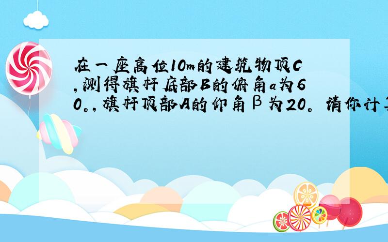 在一座高位10m的建筑物顶C,测得旗杆底部B的俯角a为60°,旗杆顶部A的仰角β为20° 请你计算旗杆高度