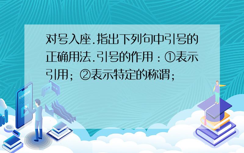 对号入座.指出下列句中引号的正确用法.引号的作用：①表示引用；②表示特定的称谓；