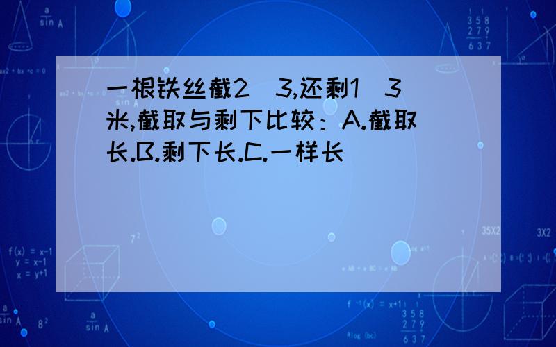 一根铁丝截2／3,还剩1／3米,截取与剩下比较：A.截取长.B.剩下长.C.一样长