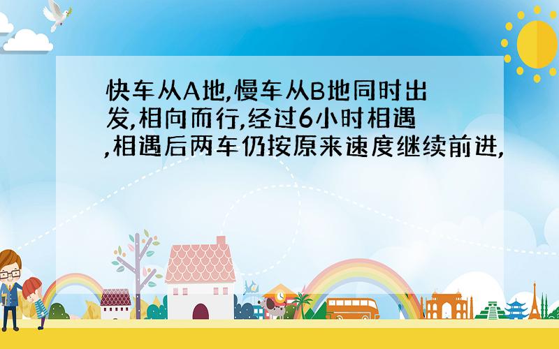 快车从A地,慢车从B地同时出发,相向而行,经过6小时相遇,相遇后两车仍按原来速度继续前进,