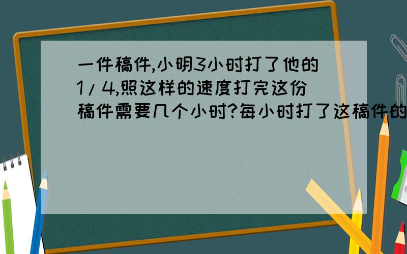 一件稿件,小明3小时打了他的1/4,照这样的速度打完这份稿件需要几个小时?每小时打了这稿件的几分之几?