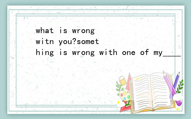 what is wrong witn you?something is wrong with one of my____