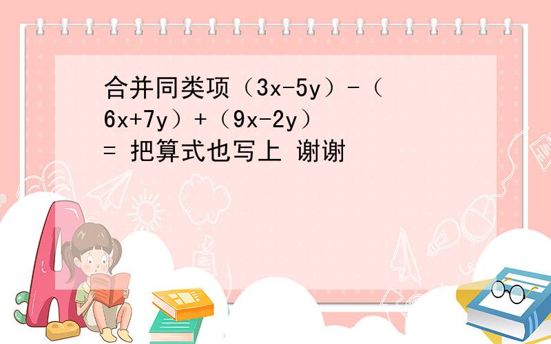 合并同类项（3x-5y）-（6x+7y）+（9x-2y）= 把算式也写上 谢谢