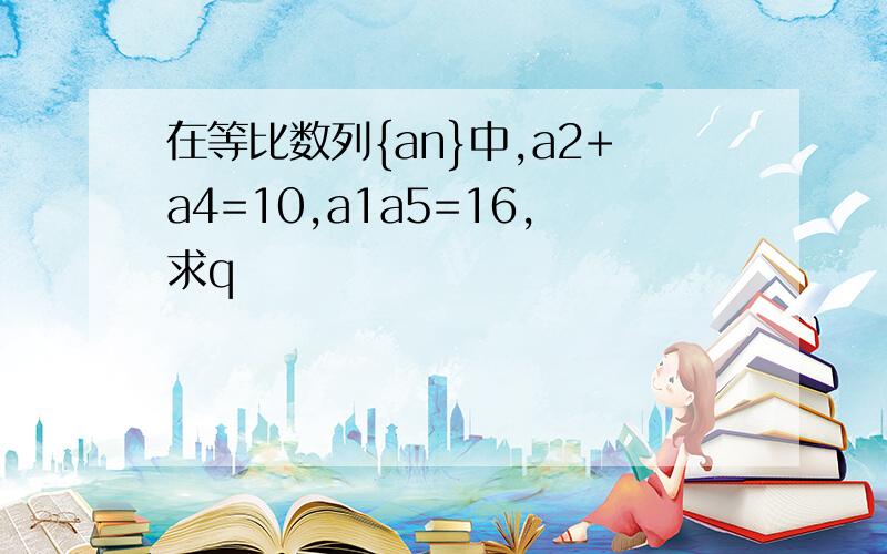 在等比数列{an}中,a2+a4=10,a1a5=16,求q