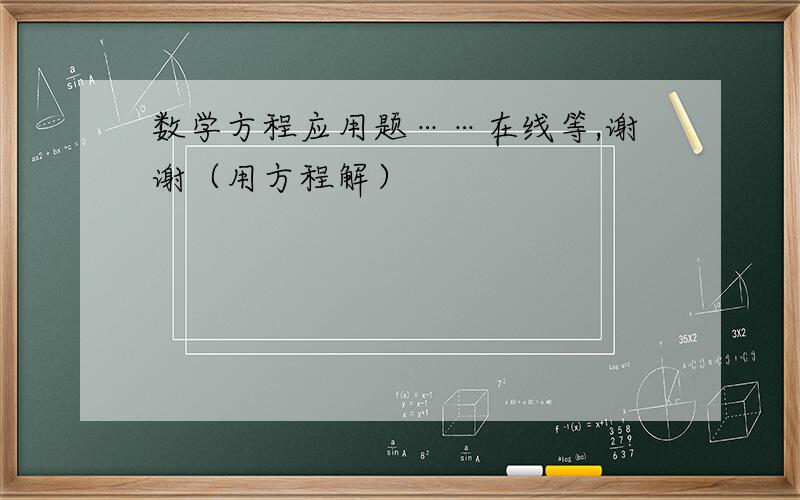 数学方程应用题……在线等,谢谢（用方程解）