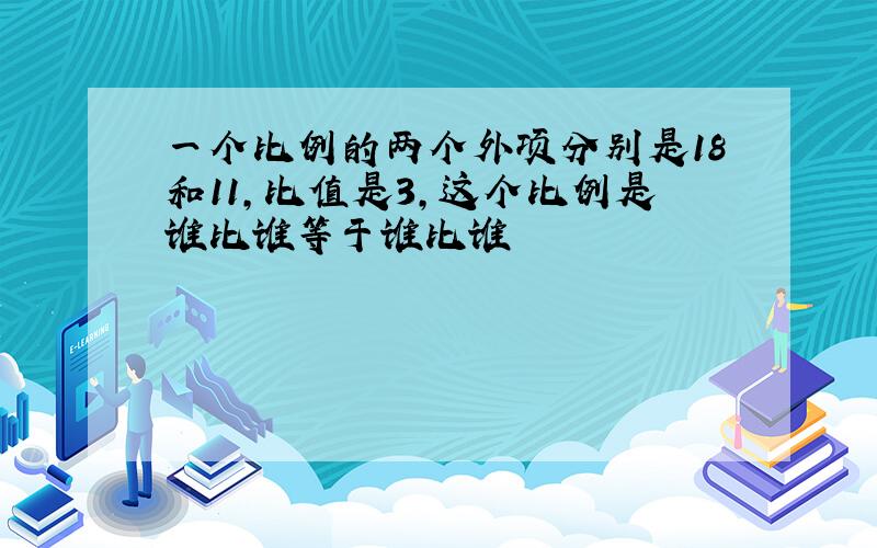 一个比例的两个外项分别是18和11,比值是3,这个比例是谁比谁等于谁比谁