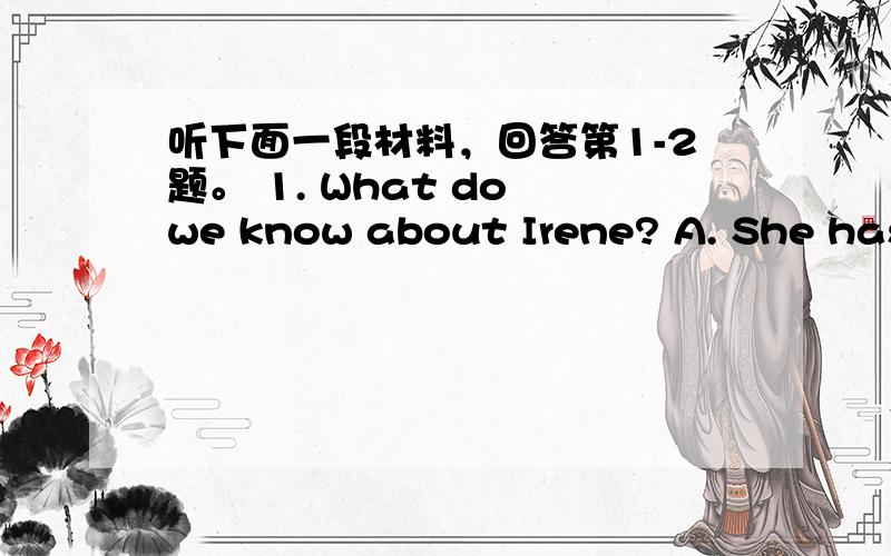 听下面一段材料，回答第1-2题。 1. What do we know about Irene? A. She has