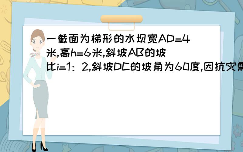 一截面为梯形的水坝宽AD=4米,高h=6米,斜坡AB的坡比i=1：2,斜坡DC的坡角为60度,因抗灾需要将坝高再提高1米