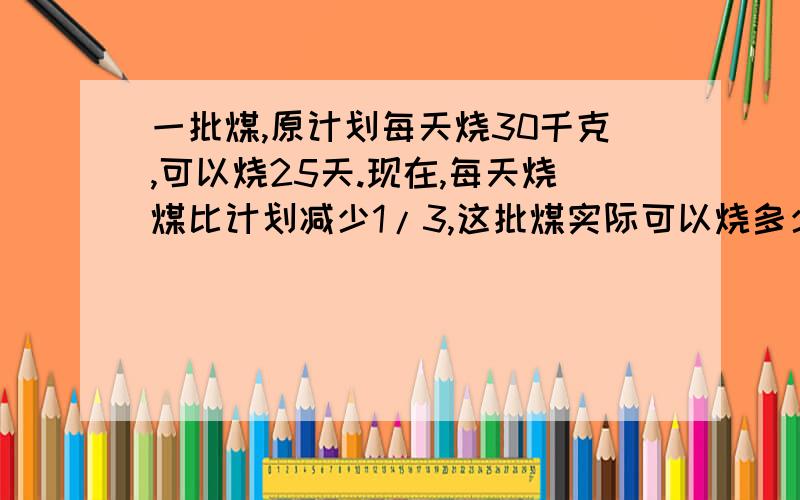 一批煤,原计划每天烧30千克,可以烧25天.现在,每天烧煤比计划减少1/3,这批煤实际可以烧多少天