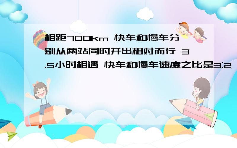 相距700km 快车和慢车分别从两站同时开出相对而行 3.5小时相遇 快车和慢车速度之比是3:2 慢车每时行多少km