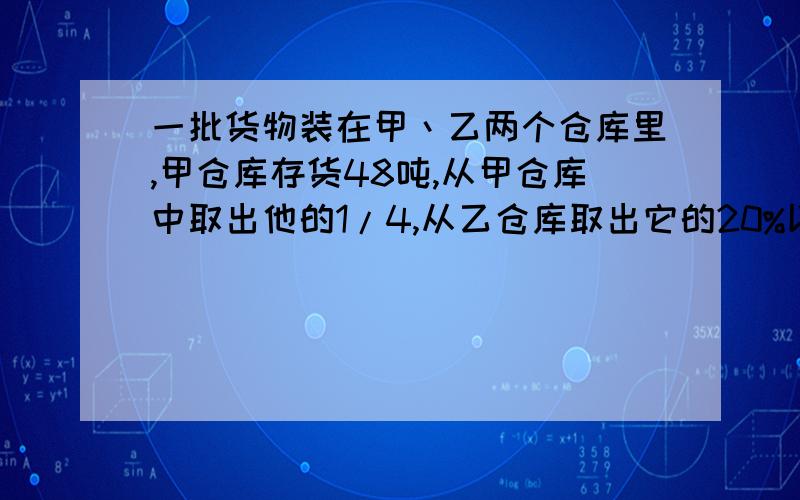 一批货物装在甲丶乙两个仓库里,甲仓库存货48吨,从甲仓库中取出他的1/4,从乙仓库取出它的20%以后,