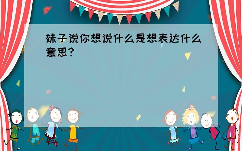 妹子说你想说什么是想表达什么意思?