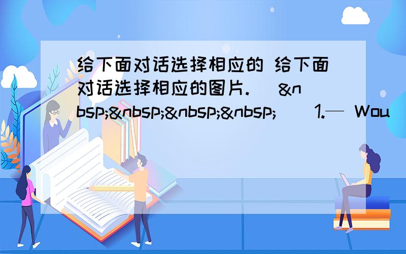 给下面对话选择相应的 给下面对话选择相应的图片. (     ) 1.— Wou