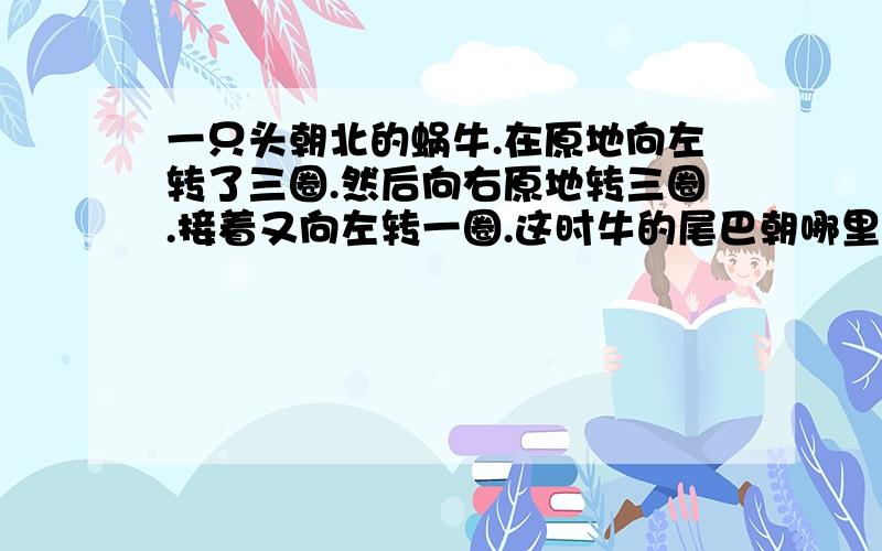 一只头朝北的蜗牛.在原地向左转了三圈.然后向右原地转三圈.接着又向左转一圈.这时牛的尾巴朝哪里?