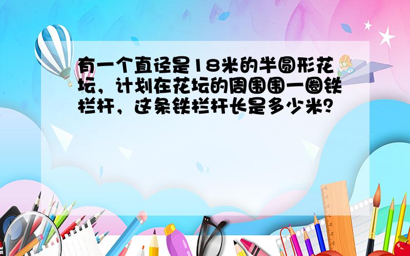 有一个直径是18米的半圆形花坛，计划在花坛的周围围一圈铁栏杆，这条铁栏杆长是多少米？