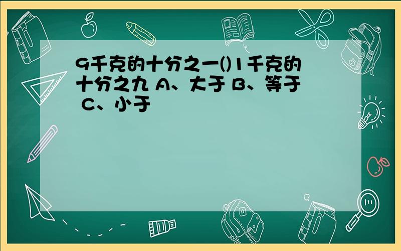 9千克的十分之一()1千克的十分之九 A、大于 B、等于 C、小于