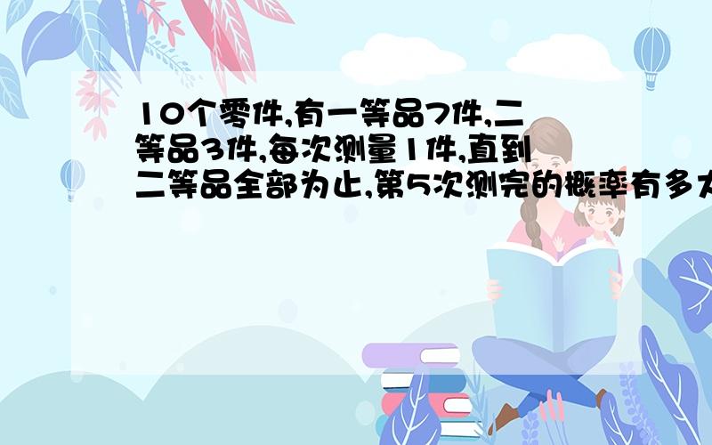 10个零件,有一等品7件,二等品3件,每次测量1件,直到二等品全部为止,第5次测完的概率有多大?