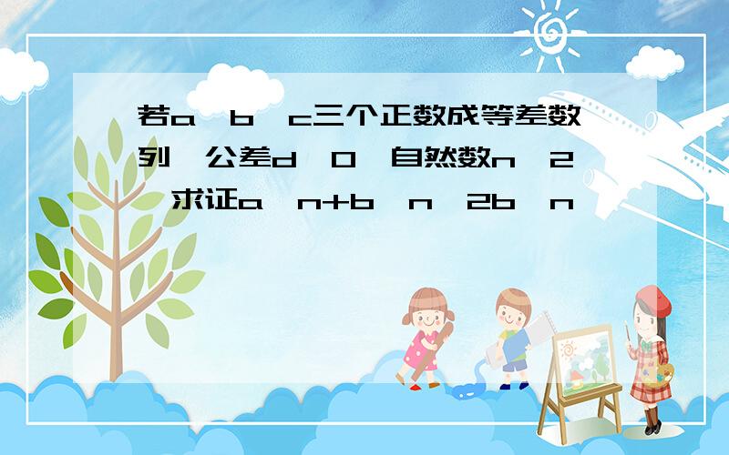 若a,b,c三个正数成等差数列,公差d≠0,自然数n≥2,求证a^n+b^n>2b^n