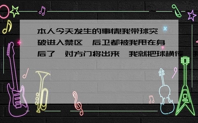 本人今天发生的事情!我带球突破进入禁区,后卫都被我甩在身后了,对方门将出来,我就把球横传,我队友包抄将球打进,但进球的前