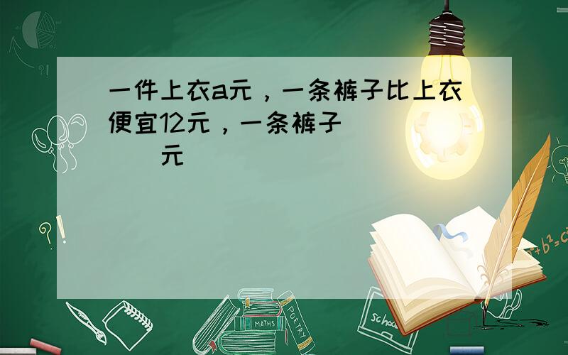 一件上衣a元，一条裤子比上衣便宜12元，一条裤子______元．