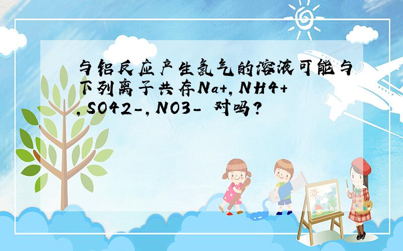 与铝反应产生氢气的溶液可能与下列离子共存Na+,NH4+,SO42-,NO3- 对吗?