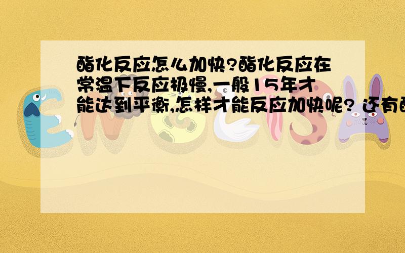 酯化反应怎么加快?酯化反应在常温下反应极慢,一般15年才能达到平衡,怎样才能反应加快呢? 还有酯化反应实验时加热、加入浓