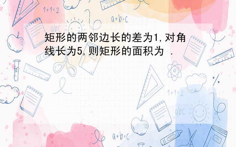 矩形的两邻边长的差为1,对角线长为5,则矩形的面积为 .