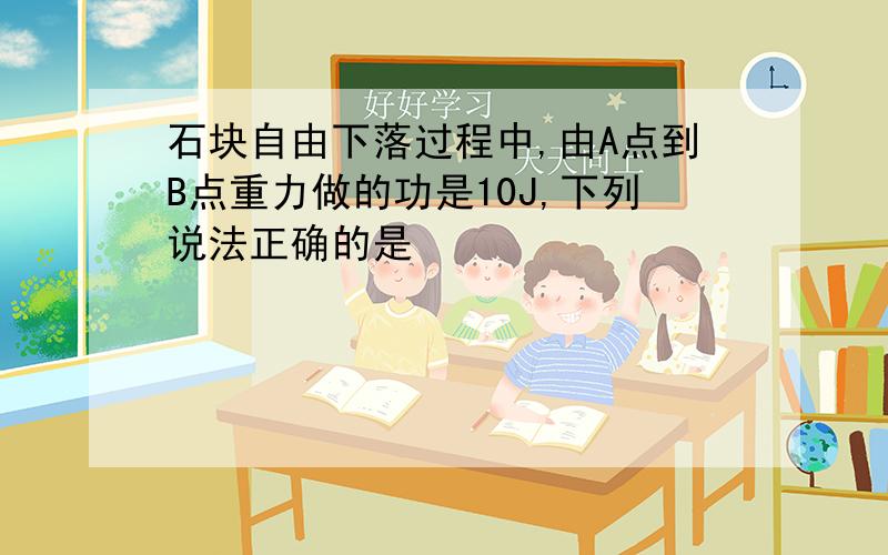 石块自由下落过程中,由A点到B点重力做的功是10J,下列说法正确的是