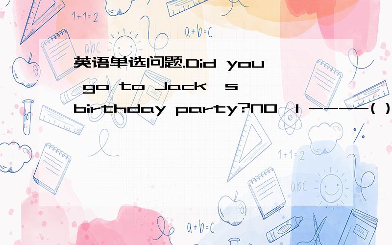 英语单选问题.Did you go to Jack's birthday party?NO,I ----( )A am