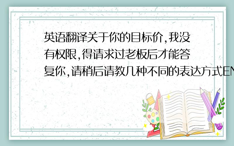 英语翻译关于你的目标价,我没有权限,得请求过老板后才能答复你,请稍后请教几种不同的表达方式ENGLISH,