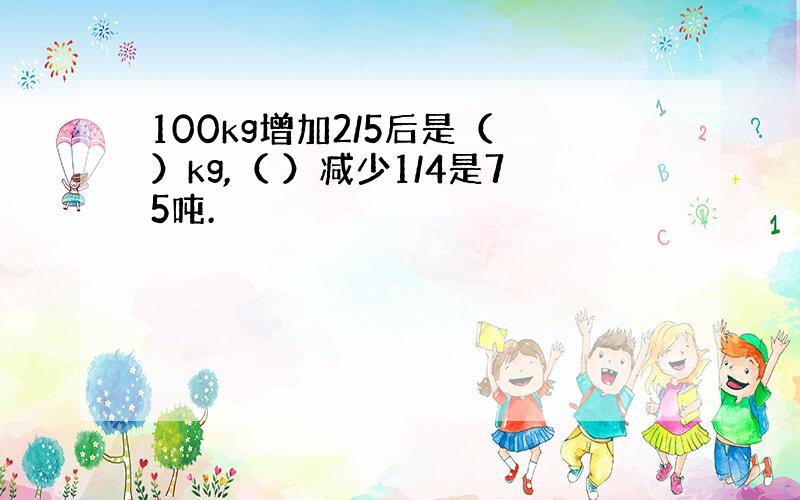 100kg增加2/5后是（ ）kg,（ ）减少1/4是75吨.