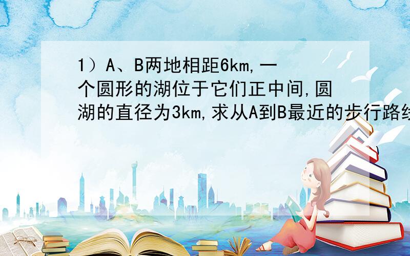 1）A、B两地相距6km,一个圆形的湖位于它们正中间,圆湖的直径为3km,求从A到B最近的步行路线的长度