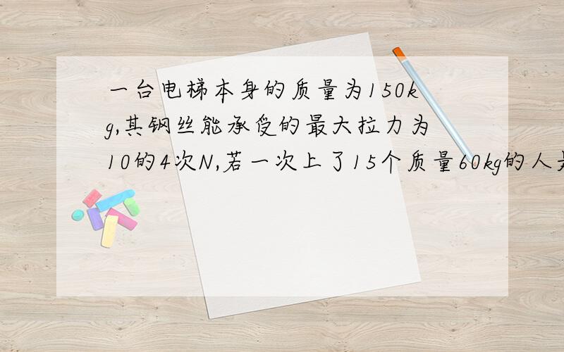 一台电梯本身的质量为150kg,其钢丝能承受的最大拉力为10的4次N,若一次上了15个质量60kg的人是否会超...