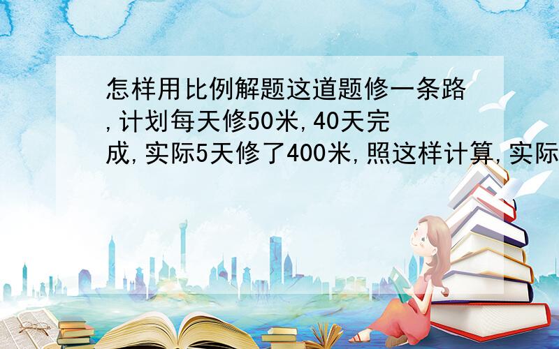 怎样用比例解题这道题修一条路,计划每天修50米,40天完成,实际5天修了400米,照这样计算,实际多少天可以完成?（用比