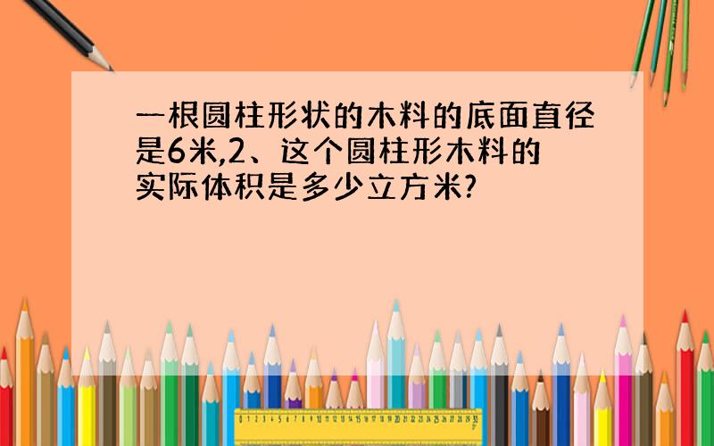 一根圆柱形状的木料的底面直径是6米,2、这个圆柱形木料的实际体积是多少立方米?