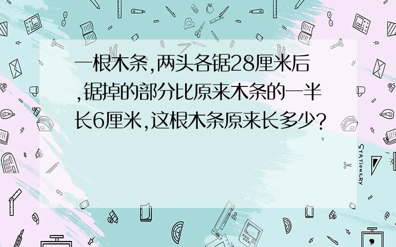 一根木条,两头各锯28厘米后,锯掉的部分比原来木条的一半长6厘米,这根木条原来长多少?