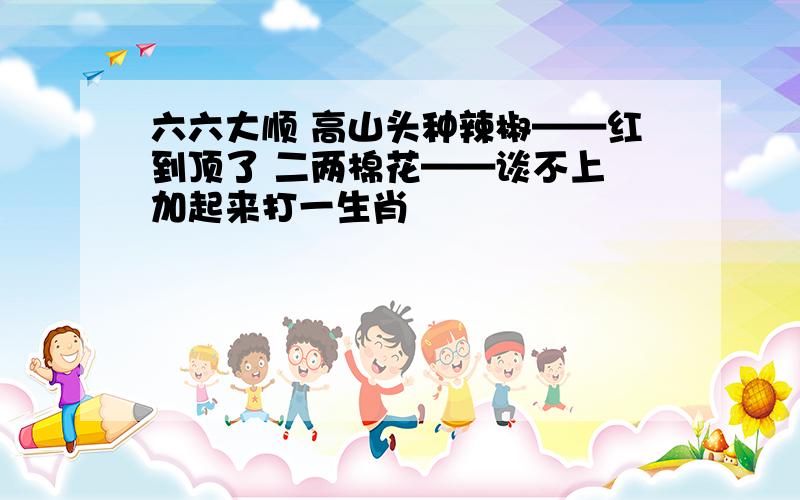 六六大顺 高山头种辣椒——红到顶了 二两棉花——谈不上 加起来打一生肖