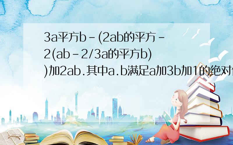 3a平方b-(2ab的平方-2(ab-2/3a的平方b))加2ab.其中a.b满足a加3b加1的绝对值加(2a-4)的平