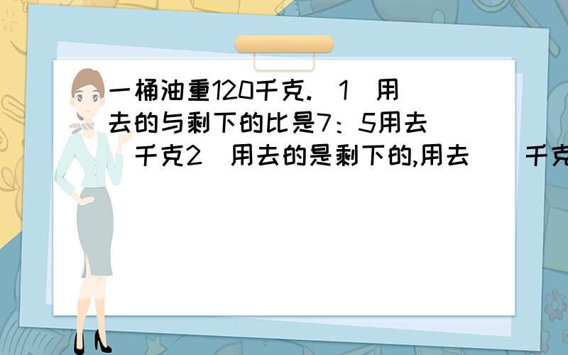 一桶油重120千克.（1）用去的与剩下的比是7：5用去（）千克2）用去的是剩下的,用去（）千克（3）用去的是剩下的1又2