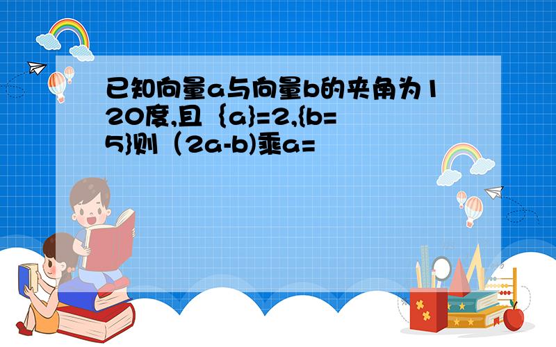 已知向量a与向量b的夹角为120度,且｛a}=2,{b=5}则（2a-b)乘a=