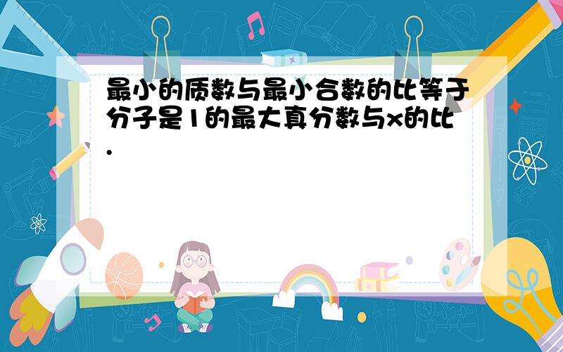 最小的质数与最小合数的比等于分子是1的最大真分数与x的比.