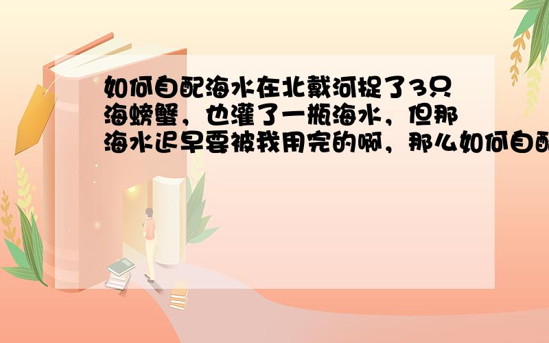 如何自配海水在北戴河捉了3只海螃蟹，也灌了一瓶海水，但那海水迟早要被我用完的啊，那么如何自配海水呐？不花钱的！