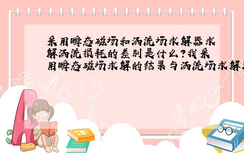 采用瞬态磁场和涡流场求解器求解涡流损耗的差别是什么?我采用瞬态磁场求解的结果与涡流场求解器求解出的结果不一样,这是因为什